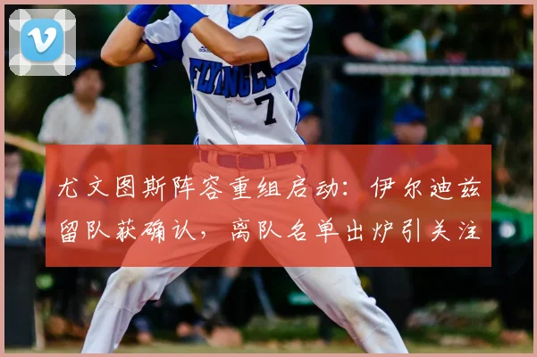 尤文图斯阵容重组启动：伊尔迪兹留队获确认，离队名单出炉引关注
