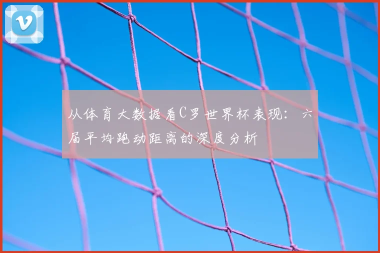 从体育大数据看C罗世界杯表现：六届平均跑动距离的深度分析