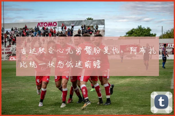 吉达联合心无旁骛盼复仇，阿布扎比统一状态低迷前瞻