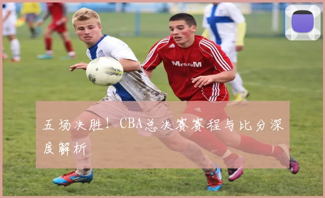 五场决胜！CBA总决赛赛程与比分深度解析