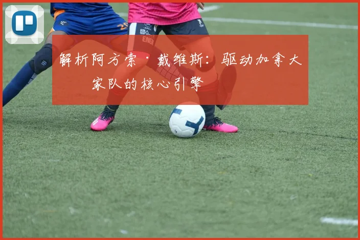 解析阿方索·戴维斯：驱动加拿大国家队的核心引擎