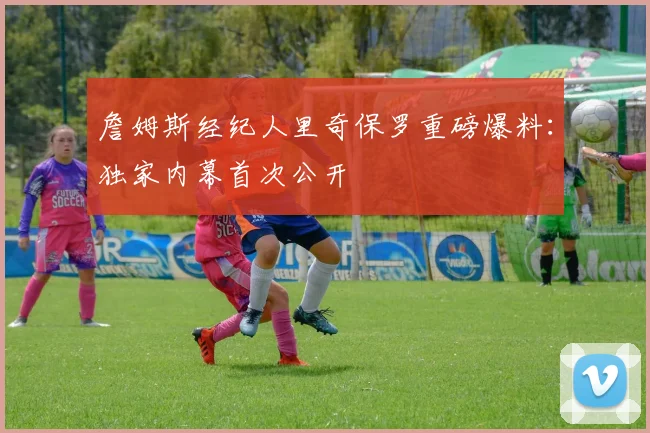 詹姆斯经纪人里奇保罗重磅爆料:独家内幕首次公开