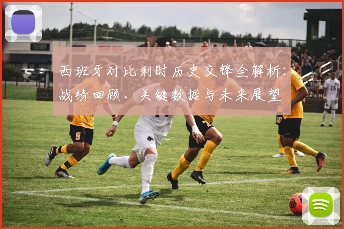 西班牙对比利时历史交锋全解析:战绩回顾、关键数据与未来展望