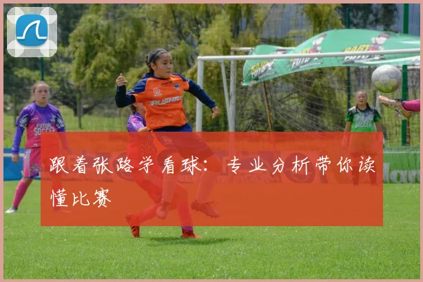 跟着张路学看球：专业分析带你读懂比赛