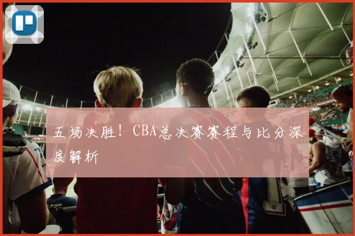 五场决胜!CBA总决赛赛程与比分深度解析