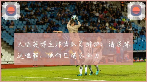 大连英博主帅为队员辩护：请求球迷理解，他们已竭尽全力