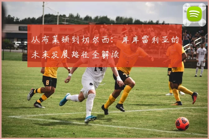 从布莱顿到切尔西：库库雷利亚的未来发展路径全解读