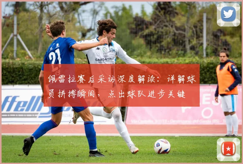 佩雷拉赛后采访深度解读：详解球员拼搏瞬间，点出球队进步关键