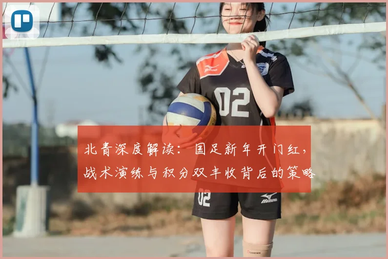 北青深度解读：国足新年开门红，战术演练与积分双丰收背后的策略