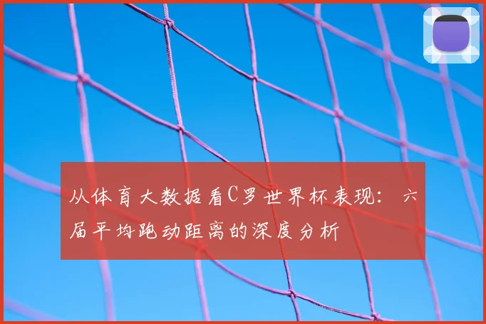 从体育大数据看C罗世界杯表现:六届平均跑动距离的深度分析