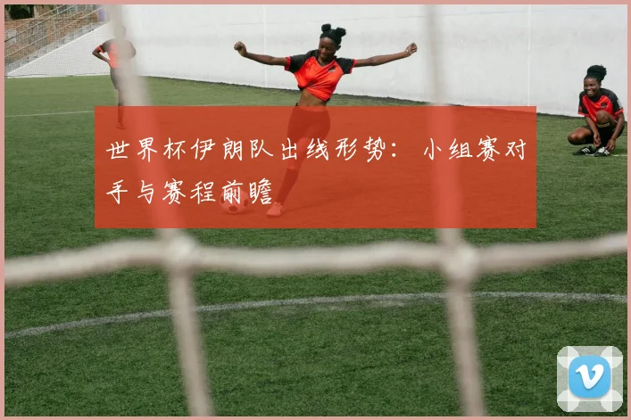 世界杯伊朗队出线形势：小组赛对手与赛程前瞻