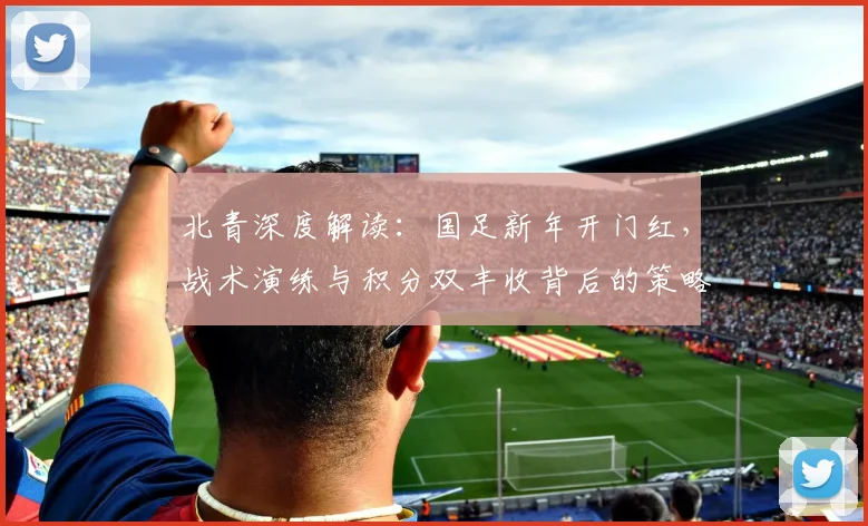 北青深度解读：国足新年开门红，战术演练与积分双丰收背后的策略