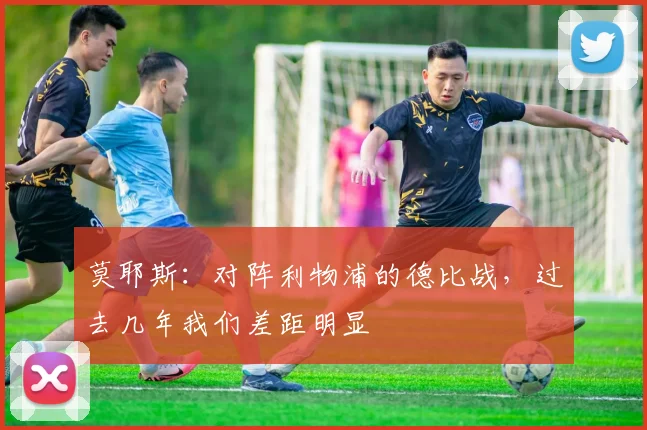 莫耶斯:对阵利物浦的德比战,过去几年我们差距明显