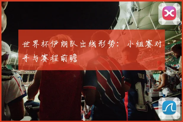 世界杯伊朗队出线形势：小组赛对手与赛程前瞻