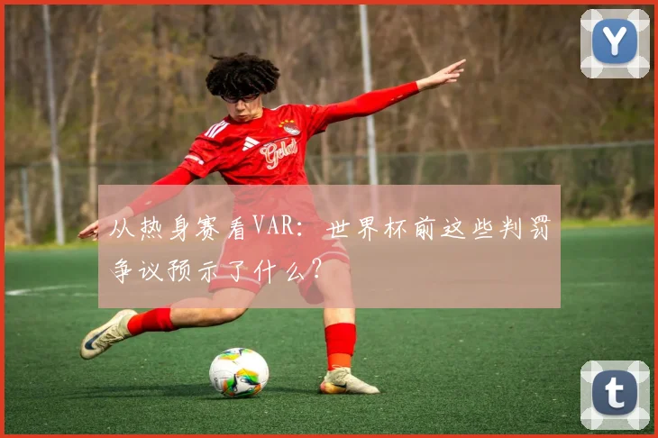 从热身赛看VAR:世界杯前这些判罚争议预示了什么?