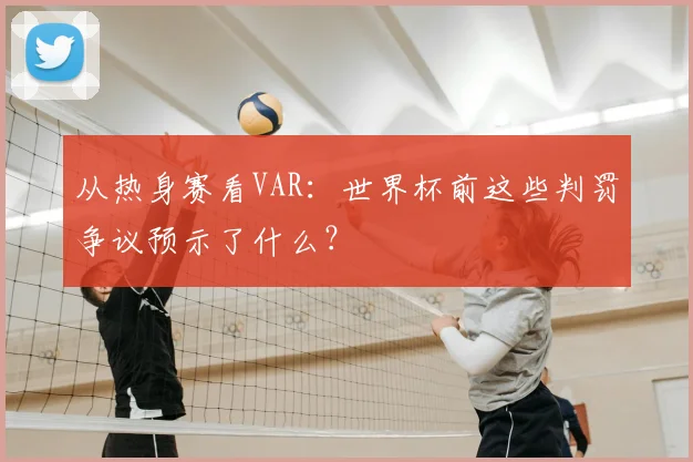 从热身赛看VAR：世界杯前这些判罚争议预示了什么？